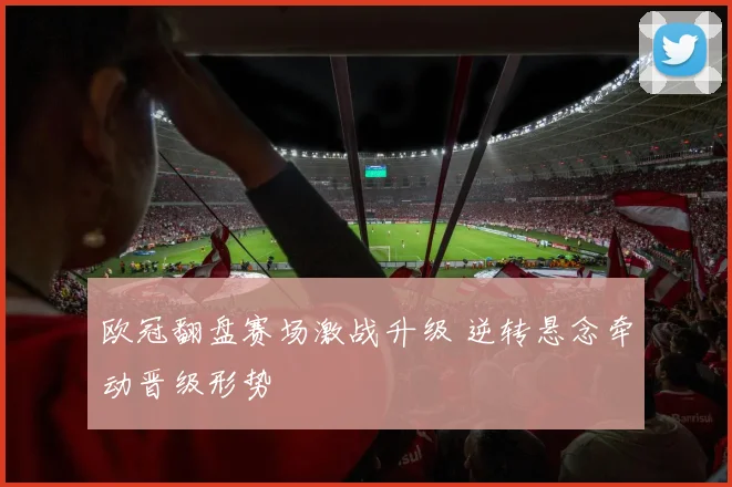 欧冠翻盘赛场激战升级 逆转悬念牵动晋级形势