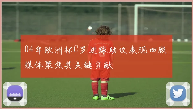 04年欧洲杯C罗进球助攻表现回顾 媒体聚焦其关键贡献