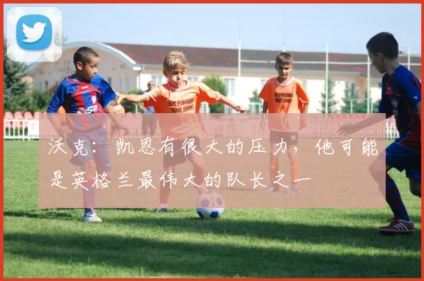 沃克:凯恩有很大的压力,他可能是英格兰最伟大的队长之一