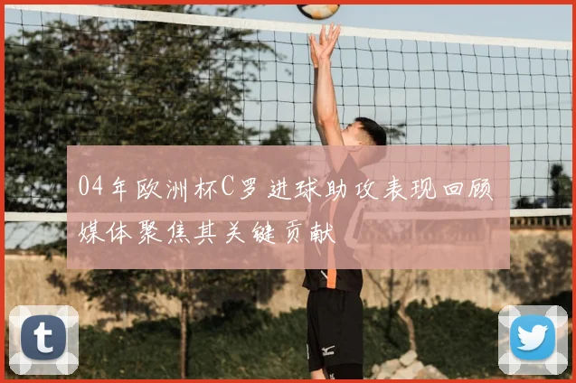 04年欧洲杯C罗进球助攻表现回顾 媒体聚焦其关键贡献