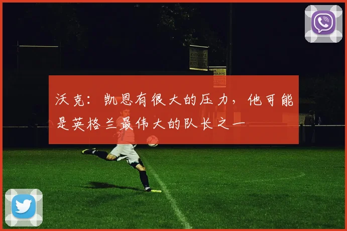 沃克:凯恩有很大的压力,他可能是英格兰最伟大的队长之一
